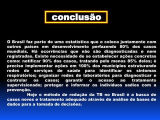 O Brasil faz parte de uma estatística que o coloca juntamente com 
outros países em desenvolvimento perfazendo 80% dos casos 
mundiais. Há ocorrências que não são diagnosticadas e nem 
registradas. Existe necessidade de se estabelecer ações concretas 
como: notificar 90% dos casos, tratando pelo menos 85% deles; é 
preciso implementar ações em 100% dos municípios estruturando 
redes de serviços de saúde para identificar os sintomas 
respiratórios; organizar redes de laboratórios para diagnosticar e 
controlar os casos; garantir o acesso ao tratamento 
supervisionado; proteger e informar os indivíduos sadios com a 
prevenção. 
Hoje o método de redução da TB no Brasil é a busca de 
casos novos e tratamento adequado através de análise de bases de 
dados para a tomada de decisões. 
 