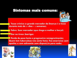 Tosse crônica (o grande marcador da Doença é a tosse 
durante mais de 21 dias = 3 semanas); 
Febre; Suor marcador (que chega a molhar o lençol) 
Dor no tórax (barriga); 
Perda de peso lenta e progressiva (emagrecimento); 
Quem tem tuberculose não sente fome, fica anoréxico (sem 
apetite) e com adinamia (sem disposição para nada). 
 