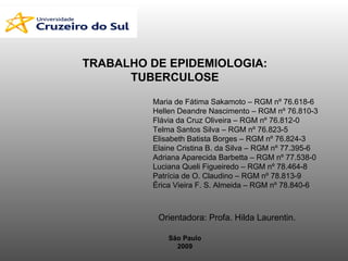 Maria de Fátima Sakamoto – RGM nº 76.618-6 Hellen Deandre Nascimento – RGM nº 76.810-3 Flávia da Cruz Oliveira – RGM nº 76.812-0 Telma Santos Silva – RGM nº 76.823-5 Elisabeth Batista Borges – RGM nº 76.824-3 Elaine Cristina B. da Silva – RGM nº 77.395-6 Adriana Aparecida Barbetta – RGM nº 77.538-0 Luciana Queli Figueiredo – RGM nº 78.464-8 Patrícia de O. Claudino – RGM nº 78.813-9 Érica Vieira F. S. Almeida – RGM nº 78.840-6 TRABALHO DE EPIDEMIOLOGIA: TUBERCULOSE Orientadora: Profa. Hilda Laurentin. São Paulo 2009 