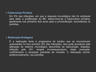 •   Tuberculose Primária Em 5% das infecções, em que a resposta imunológica não foi suficiente para deter a proliferação do BK, desenvolve-se a tuberculose primária, geralmente nos primeiros dois anos após a primoinfecção, acometendo os pulmões. •   Reativação Endógena É a reativação lenta e progressiva de bacilos que se encontravam quiescentes no foco primário (5% das infecções). Isso pode acontecer pela alteração do sistema imunológico decorrente da desnutrição, diabetes, infecção pelo HIV, terapia imunossupressora, idade avançada, confinamento e situações precárias de moradia. A reativação ocorre, preferencialmente, nos pulmões. 