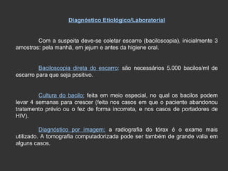 Diagnóstico Etiológico/Laboratorial Com a suspeita deve-se coletar escarro (baciloscopia), inicialmente 3 amostras: pela manhã, em jejum e antes da higiene oral. Baciloscopia direta do escarro :  são necessários 5.000 bacilos/ml de escarro para que seja positivo. Cultura do bacilo:  feita em meio especial, no qual os bacilos podem levar 4 semanas para crescer (feita nos casos em que o paciente abandonou tratamento prévio ou o fez de forma incorreta, e nos casos de portadores de HIV). Diagnóstico por imagem:  a radiografia do tórax é o exame mais utilizado. A tomografia computadorizada pode ser também de grande valia em alguns casos. 