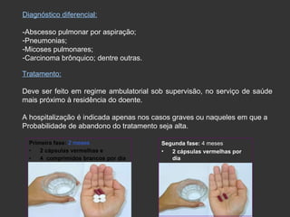 Diagnóstico diferencial: -Abscesso pulmonar por aspiração; Pneumonias; Micoses pulmonares; Carcinoma brônquico; dentre outras. Tratamento: Deve ser feito em regime ambulatorial sob supervisão, no serviço de saúde mais próximo à residência do doente. A hospitalização é indicada apenas nos casos graves ou naqueles em que a  Probabilidade de abandono do tratamento seja alta. Primeira fase:  2 meses 2 cápsulas vermelhas e  4  comprimidos brancos por dia Segunda fase:  4 meses 2 cápsulas vermelhas por dia 