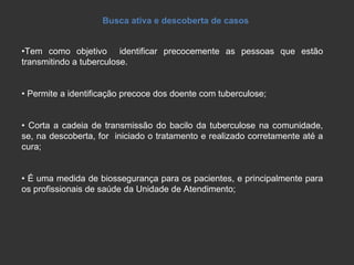 Busca ativa e descoberta de casos • Tem como objetivo  identificar precocemente as pessoas que estão transmitindo a tuberculose.  •  Permite a identificação precoce dos doente com tuberculose; •  Corta a cadeia de transmissão do bacilo da tuberculose na comunidade, se, na descoberta, for  iniciado o tratamento e realizado corretamente até a cura; •  É uma medida de biossegurança para os pacientes, e principalmente para os profissionais de saúde da Unidade de Atendimento; 