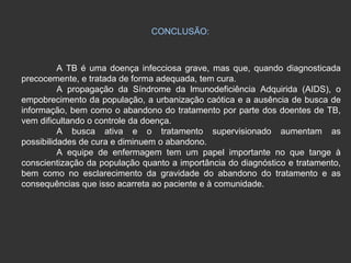 CONCLUSÃO: A TB é uma doença infecciosa grave, mas que, quando diagnosticada precocemente, e tratada de forma adequada, tem cura. A propagação da Síndrome da lmunodeficiência Adquirida (AIDS), o empobrecimento da população, a urbanização caótica e a ausência de busca de informação, bem como o abandono do tratamento por parte dos doentes de TB, vem dificultando o controle da doença.  A busca ativa e o tratamento supervisionado aumentam as possibilidades de cura e diminuem o abandono. A equipe de enfermagem tem um papel importante no que tange à conscientização da população quanto a importância do diagnóstico e tratamento, bem como no esclarecimento da gravidade do abandono do tratamento e as consequências que isso acarreta ao paciente e à comunidade. 