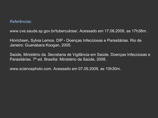 Referências: www.cve.saude.sp.gov.br/tuberculose/. Acessado em 17.08.2009, as 17h38m. Hinrichsen, Sylvia Lemos. DIP - Doenças Infecciosas e Parasitárias. Rio de  Janeiro: Guanabara Koogan, 2005. Saúde, Ministério da. Secretaria de Vigilância em Saúde. Doenças Infecciosas e  Parasitárias. 7ª ed. Brasília: Ministério da Saúde, 2008. www.sciencephoto.com. Acessado em 07.09.2009, as 10h30m. 