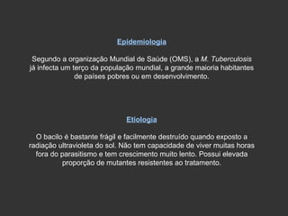 Epidemiologia Segundo a organização Mundial de Saúde (OMS), a  M. Tuberculosis  já infecta um terço da população mundial, a grande maioria habitantes de países pobres ou em desenvolvimento. Etiologia O bacilo é bastante frágil e facilmente destruído quando exposto a radiação ultravioleta do sol. Não tem capacidade de viver muitas horas fora do parasitismo e tem crescimento muito lento. Possui elevada proporção de mutantes resistentes ao tratamento. 