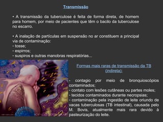 Transmissão •  A transmissão da tuberculose é feita de forma direta, de homem para homem, por meio de pacientes que têm o bacilo da tuberculose no escarro. •  A inalação de partículas em suspensão no ar constituem a principal via de contaminação: tosse; espirros; suspiros e outras manobras respiratórias... Formas mais raras de transmissão da TB (indireta): - contagio por meio de bronquioscópios contaminados; contato com lesões cutâneas ou partes moles; tecidos contaminados durante necropsias; contaminação pela ingestão de leite oriundo de vacas tuberculosas (TB intestinal), causada pelo M. Bovis, atualmente mais rara devido à pasteurização do leite. 