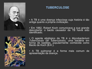 TUBERCULOSE •  A TB é uma doença infecciosa cuja história é tão antiga quanto a própria civilização.  •  Em 1882, Robert Koch comunicava a sua grande descoberta: o bacilo causador da TB havia sido identificado. •  O agente etiológico da TB é o  Mycobacterium Tuberculosis  ( M. tuberculosis ), uma bactéria em forma de bastões, popularmente conhecida como Bacilo de Koch (B.K.). •  A TB pulmonar é a forma mais comum de apresentação da doença. 