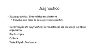 Diagnostico
• Suspeita clínica: Sintomático respiratório
• Indivíduo com tosse de duração ≥ 3 semanas (MS)
• Confirmação do diagnóstico: Demonstração da presença do BK no
organismo
• Baciloscopia
• Cultura
• Teste Rápido Molecular
 
