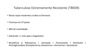 Tuberculose Extremamente Resistente (TBXDR)
• Novas cepas resistentes a todos os fármacos
• Presença em 37 países
• 98% de mortalidade
• Sobrevida < 1 mês após o diagnóstico
• Resistência à: Rifampicina + Isoniazida + Pirazinamida + Etambutol +
Aminoglicosídeos (Estreptomicina, Kanamicina + Amicacina) + Quinolonas
 