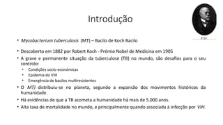 Introdução
• Mycobacterium tuberculosis (MT) – Bacilo de Koch Bacilo
• Descoberto em 1882 por Robert Koch - Prémio Nobel de Medicina em 1905
• A grave e permanente situação da tuberculose (TB) no mundo, são desafios para o seu
controlo:
• Condições socio-económicas
• Epidemia do VIH
• Emergência de bacilos multiresistentes
• O MT) distribuiu-se no planeta, segundo a expansão dos movimentos históricos da
humanidade.
• Há evidências de que a TB acometa a humanidade há mais de 5.000 anos.
• Alta taxa de mortalidade no mundo, e principalmente quando associada à infecção por VIH.
 