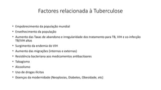 Factores relacionada à Tuberculose
• Empobrecimento da população mundial
• Envelhecimento da população
• Aumento das Taxas de abandono e irregularidade dos tratamento para TB, VIH e co-infecção
TB/VIH altas
• Surgimento da endemia do VIH
• Aumento das migrações (internas e externas)
• Resistência bacteriana aos medicamentos antibacilaares
• Tabagismo
• Alcoolismo
• Uso de drogas ilícitas
• Doenças da modernidade (Neoplasias, Diabetes, Obesidade, etc)
 
