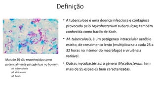 Definição
• A tuberculose é uma doença infecciosa e contagiosa
provocada pelo Mycobacterium tuberculosis, também
conhecida como bacilo de Koch.
• M. tuberculosis, é um patógeneo intracelular aeróbio
estrito, de crescimento lento (multiplica-se a cada 25 a
32 horas no interior do macrófago) e virulência
variável.
• Outras mycobactérias: o género Mycobacterium tem
mais de 95 espécies bem caracterizadas.
Mais de 50 são reconhecidas como
potencialmente patogénicas no homem.
M. tuberculosis
M. africanum
M. bovis
 