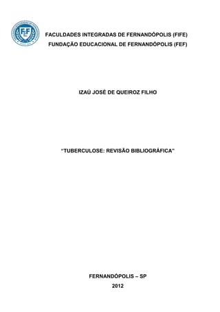 FACULDADES INTEGRADAS DE FERNANDÓPOLIS (FIFE)
FUNDAÇÃO EDUCACIONAL DE FERNANDÓPOLIS (FEF)




          IZAÚ JOSÉ DE QUEIROZ FILHO




    “TUBERCULOSE: REVISÃO BIBLIOGRÁFICA”




             FERNANDÓPOLIS – SP
                     2012
 