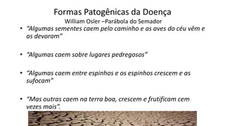 Formas Patogênicas da DoençaWilliam Osler–Parábola do Semador 
•“Algumas sementes caem pelo caminho e as aves do céu vêm e as devoram” 
•“Algumas caem sobre lugares pedregosos” 
•“Algumas caem entre espinhos e os espinhos crescem e as sufocam” 
•“Mas outras caem na terra boa, crescem e frutificam cem vezes mais”.  