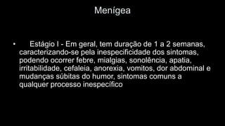 Menígea 
•Estágio I -Em geral, tem duração de 1 a 2 semanas, caracterizando-se pela inespecificidade dos sintomas, podendo ocorrer febre, mialgias, sonolência, apatia, irritabilidade, cefaleia, anorexia, vomitos, dor abdominal e mudanças súbitas do humor, sintomas comuns a qualquer processo inespecífico  