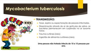 TRANSMISSÃO: 
Tosse,espirroouexpectoraçãodepessoasinfectadas. 
Disseminaçãoatravésdoardegotículasdesaliva-asbactériaspermanecememsuspensãonoardurantehoras; 
Traumacutâneo(raro); 
Ingestãodealimentoscutâneos(raro). 
Uma pessoa não tratada infecta de 10 a 15 pessoas por ano.  