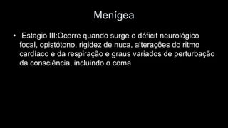 Menígea 
•Estagio III:Ocorre quando surge o déficit neurológico focal, opistótono, rigidez de nuca, alterações do ritmo cardíaco e da respiração e graus variados de perturbação da consciência, incluindo o coma  