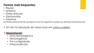 Formas mais frequentes: 
•Pleural 
•Linfática 
•Ósteo-articular 
•Geniturinária 
•Intestinal 
(embora praticamente qualquer local do organismo possa ser afetado pela doença). 
Só não há descrição de tuberculose em unha e cabelo. 
Disseminação 
Linfo-hematogênica 
Hematogênica 
Por contigüidade 
Intracanalicular.  