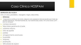 ENTREVISTA 28/10/2014 
CFA, 31 anos, presidiário , tabagista, negro, desnutrido. 
Sintomas: 
tosse seca contínua no início, depois com presença de secreção por mais de quatro semanas, transformando-se, na maioria das vezes, em uma tosse com pus ou sangue 
cansaço excessivo 
febre baixa geralmente à tarde 
sudorese noturna 
falta de apetite 
palidez 
emagrecimento acentuado 
rouquidão 
fraqueza 
prostração. 
Dificuldade de respirar 
Caso Clínico HOSPAM  