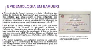 EPIDEMIOLOGIA EM BARUERI
 O município de Barueri recebeu o prêmio “ Qualidade nas
Ações de Controle da Tuberculose” que reconhece o trabalho
das cidades que ultrapassaram a meta estipulada pelo
Ministério da Saúde de 85% na cura dos casos diagnosticados
e também superaram o índice determinado na proporção de
casos de retratamento que realizaram o exame de cultura.
 Em Barueri o índice chega a 95% de curas dos casos
diagnosticados. O sucesso do programa “Combate à
Tuberculose” deve-se à estratégia adotada pela sua gestão ,
que implantou uma equipe de atendimento à doença em cada
uma das dezesseis UBS (Unidades Básicas de Saúde), que
realizam a busca ativa junto aos municípios com sintomas da
doença.
 Nos casos suspeitos, são realizados exames no Laboratório
Municipal. Após a confirmação do diagnóstico os tratamentos
são acompanhados caso a caso, fato determinante para que
haja um número mínimo de abandono.
Fonte: Tuberculose. In: Barueri.sp 2014. Disponível em
<http://www.barueri.sp.gov.br/sistemas/informativos/img/
126951.jpg> Acesso em: 15 out 2014
 