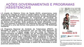 AÇÕES GOVERNAMENTAIS E PROGRAMAS
ASSISTENCIAIS
A criação do Sistema Único de Saúde (SUS), proporcionou reais
avanços em relação ao acesso à saúde pública no país, atribuindo as
ações de Atenção Básica aos municípios através da descentralização.
Nessa linha, foram implantados os Programas de Controle da
Tuberculose nos municípios, tornando-os responsáveis pelo tratamento
ambulatorial; porém, sem ter gerenciamento sobre as ações de controle
da doença em hospitais. Essa ausência de ações articuladas, é um
fator que acarreta no abandono do tratamento pelo paciente, tornando-
o vulnerável a uma das formas mais graves da doença –TB Multidroga
resistente.
O Programa Nacional de Controle da Tuberculose (PNCT), do
Ministério da Saúde, é reconhecido com um dos mais eficientes no
mundo. Em 2011, o Brasil atingiu uma das metas do Objetivo De
Desenvolvimento do Milênio (ODM), por ter reduzido pela metade os
óbitos por tuberculose. O programa privilegia a descentralização das
medidas de controle para a Atenção Básica, ampliando o acesso da
população em geral e das populações mais vulneráveis ou sob risco
acrescido de contrair a tuberculose. O controle da doença é baseado
na busca de casos, diagnóstico precoce e adequado, do tratamento até
a cura com o objetivo de interromper a cadeia de transmissão e evitar
possíveis adoecimentos.
Fonte: Dia mundial da TB. In: Paho. Disponível
em
<http://www.paho.org/bra/index.php?option=co
m_content&view=article&id=1054> Acesso em:
15 out 2014
 