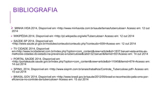 BIBLIOGRAFIA
 MINHA VIDA 2014, Disponível em <http://www.minhavida.com.br/saude/temas/tuberculose> Acesso em: 12 out
2014
 WIKIPÉDIA 2014, Disponível em <http://pt.wikipedia.org/wiki/Tuberculose> Acesso em: 12 out 2014
 SAÚDE.SP 2014, Disponível em
<http://www.saude.pr.gov.br/modules/conteudo/conteudo.php?conteudo=939>Acesso em: 12 out 2014
 TV CIDADE 2014, Disponível
em<http://www.tvcidadenet.com.br/index.php?option=com_content&view=article&id=1837:barueri-esta-entre-as-
melhores-cidades-do-estado-na-prevencao-a-tuberculose&catid=32:barueri&Itemid=55>Acesso em: 14 out 2014
 PORTAL SAÚDE 2014, Disponível em
<http://portalsaude.saude.gov.br/index.php?option=com_content&view=article&id=11045&Itemid=674>Acesso em:
14 out 2014
 SPINH, 2014, Disponível em <http://www.sispnh.com.br/anais/trabalhos/Controle_Tuberculose.pdf> Acesso em:
15 out 2014
 BRASIL.GOV 2014, Disponível em <http://www.brasil.gov.br/saude/2012/05/brasil-e-reconhecido-pela-oms-por-
eficiencia-no-controle-da-tuberculose> Acesso em: 15 out 2014
 