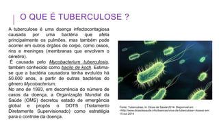 O QUE É TUBERCULOSE ?
A tuberculose é uma doença infectocontagiosa
causada por uma bactéria que afeta
principalmente os pulmões, mas também pode
ocorrer em outros órgãos do corpo, como ossos,
rins e meninges (membranas que envolvem o
cérebro).
É causada pelo Mycobacterium tuberculosis,
também conhecido como bacilo de koch. Estima-
se que a bactéria causadora tenha evoluído há
50.000 anos, a partir de outras bactérias do
gênero Mycobacterium.
No ano de 1993, em decorrência do número de
casos da doença, a Organização Mundial da
Saúde (OMS) decretou estado de emergência
global e propôs o DOTS (Tratamento
Diretamente Supervisionado) como estratégia
para o controle da doença.
Fonte: Tuberculose. In: Dicas de Saúde 2014. Disponível em
<http://www.dicasdesaude.info/doencas/virus-da-tuberculose> Acesso em:
15 out 2014
 