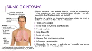 SINAIS E SINTOMAS
Alguns pacientes não exibem nenhum indício da tuberculose,
outros apresentam sintomas aparentemente simples que são
ignorados durante alguns anos (ou meses).
Contudo, na maioria dos infectados com tuberculose, os sinais e
sintomas mais frequentemente descritos são:
 Tosse com secreção;
 Febre (mais comumente ao entardecer);
 Suores noturnos;
 Falta de apetite;
 Emagrecimento;
 Cansaço fácil e dores musculares;
 Dificuldade na respiração;
 Eliminação de sangue e acúmulo de secreção na pleura
pulmonar (em casos mais graves).
Fonte: Tuberculose. In: Divina Profissão 2014. Disponível em
<http://divinaprofissao.blogspot.com.br/2012_10_31_archive.ht
ml> Acesso em: 15 out 2014
 