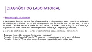 DIAGNÓSTICO LABORATORIAL
 Baciloscopia do escarro
A baciloscopia direta do escarro é o método principal no diagnóstico e para o controle de tratamento
da tuberculose pulmonar por permitir a descoberta das fontes de infecção, ou seja, os casos
bacilíferos. Trata-se de um método simples, rápido, de baixo custo e seguro para elucidação
diagnóstica da tuberculose, uma vez que permite a confirmação da presença do bacilo.
O exame de baciloscopia de escarro deve ser solicitado aos pacientes que apresentem:
• Tosse por duas a três semanas (sintomático respiratório);
• Suspeita clínica e/ou radiológica de TB pulmonar, independentemente do tempo de tosse;
• Suspeita clínica de TB em sítios extrapulmonares (materiais biológicos diversos).
 