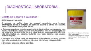 DIAGNÓSTICO LABORATORIAL
Coleta de Escarro e Cuidados
• Orientação ao paciente
A unidade de saúde deve ter pessoal capacitado para fornecer
informações claras e simples ao paciente quanto à coleta do escarro,
devendo proceder da seguinte forma:
 Orientar o paciente quanto ao procedimento de coleta: ao despertar pela
manhã, lavar bem a boca, inspirar profundamente, prender a respiração por
um instante e escarrar após forçar a tosse. Repetir essa operação até obter
três eliminações de escarro, evitando que esse escorra pela parede
externa do pote.
 Informar que o pote deve ser tampado e colocado em um saco plástico
com a tampa para cima, cuidando para que permaneça nessa posição.
 Orientar o paciente a lavar as mãos.
Fonte: Frasco para Escarro. In: Hermes
2014. Disponível em
<http://www.hermespardini.com.br/kits/in
dex.php?cod_kit=142> Acesso em: 15
out 2014
 