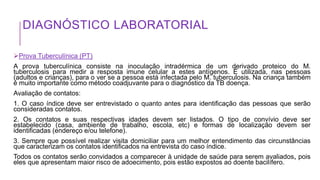 DIAGNÓSTICO LABORATORIAL
Prova Tuberculínica (PT)
A prova tuberculínica consiste na inoculação intradérmica de um derivado proteico do M.
tuberculosis para medir a resposta imune celular a estes antígenos. É utilizada, nas pessoas
(adultos e crianças), para o ver se a pessoa está infectada pelo M. tuberculosis. Na criança também
é muito importante como método coadjuvante para o diagnóstico da TB doença.
Avaliação de contatos:
1. O caso índice deve ser entrevistado o quanto antes para identificação das pessoas que serão
consideradas contatos.
2. Os contatos e suas respectivas idades devem ser listados. O tipo de convívio deve ser
estabelecido (casa, ambiente de trabalho, escola, etc) e formas de localização devem ser
identificadas (endereço e/ou telefone).
3. Sempre que possível realizar visita domiciliar para um melhor entendimento das circunstâncias
que caracterizam os contatos identificados na entrevista do caso índice.
Todos os contatos serão convidados a comparecer à unidade de saúde para serem avaliados, pois
eles que apresentam maior risco de adoecimento, pois estão expostos ao doente bacilífero.
 