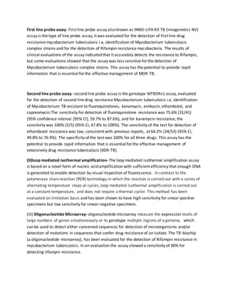 First line probe assay- First line probe assay also known as INNO-LiPA Rif.TB (Innogenetics NV)
assay is the type of line probe assay, it was evaluated for the detection of first line drug
resistance mycobacterium tuberculosis i.e, identification of Mycobacterium tuberculosis
complex strains and for the detection of Rifampin resistance mycobacteria. The results of
clinical evaluations of the assay indicated that it accurately detects the resistance to Rifampin,
but some evaluations showed that the assay was less sensitive for the detection of
Mycobacterium tuberculosis complex strains. This assay has the potential to provide rapid
information that is essential for the effective management of MDR-TB.
Second line probe assay- second line probe assay is the genotype MTBDRs1 assay, evaluated
for the detection of second line drug resistance Mycobacterium tuberculosis i.e, identification
of Mycobacterium TB resistant to fluoroquinolones, kanamycin, amikacin, ethambutol, and
capreomycin.The sensitivity for detection of fluoroquinolone resistance was 75.6% (31/41)
(95% confidence interval [95% CI], 59.7% to 87.6%), and for kanamycin resistance, the
sensitivity was 100% (5/5) (95% CI, 47.8% to 100%). The sensitivity of the test for detection of
ethambutol resistance was low, consistent with previous reports, at 64.2% (34/53) (95% CI,
49.8% to 76.9%). The specificity of the test was 100% for all three drugs. This assay has the
potential to provide rapid information that is essential for the effective management of
extensively drug resistance tuberculosis (XDR-TB).
(II)loop mediated isothermal amplification- The loop mediated isothermal amplification assay
is based on a novel form of nucleic acid amplification with sufficient efficiency that enough DNA
is generated to enable detection by visual inspection of fluorescence. In contrast to the
polymerase chain reaction (PCR) technology in which the reaction is carried out with a series of
alternating temperature steps or cycles, loop mediated isothermal amplification is carried out
at a constant temperature, and does not require a thermal cycler. This method has been
evaluated on limitation basis and has been shown to have high sensitivity for smear-positive
specimens but low sensitivity for smear-negative specimens.
(III) Oligonucleotide Microarray- oligonucleotide microarray measure the expression levels of
large numbers of genes simultaneously or to genotype multiple regions of a genome, which
can be used to detect either conserved sequences for detection of microorganisms and/or
detection of mutations in sequences that confer drug resistance of an isolate. The TB-biochip
(a oligonucleotide microarray), has been evaluated for the detection of Rifampin resistance in
mycobacterium tuberculosis. In an evaluation the assay showed a sensitivity of 80% for
detecting rifampin resistance.
 
