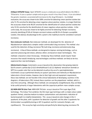 (IV)Xpert MTB/RIF Assay- Xpert MTB/RIF assay is a molecular assay which detects the DNA in
TB bacteria. It uses a sputum sample and can give a result in less than 2 hours. it can also detect
the genetic mutations associated with resistance to the drug Rifampicin. In a limited
evaluation, the assay was shown to be 100% sensitive for detecting smear-positive isolates but
only 71.7% sensitive for detecting smear-negative culture-positive isolates. In a larger field trial,
the assay was shown to be 98.2% sensitive for the identification of culture-positive isolates but
only 72.5% sensitive for the identification of smear-negative culture-positive isolates. In the
same study, the assay was shown to be highly sensitive for detecting rifampin resistance,
correctly identifying 97.6% of rifampin-resistant isolates and 98.1% of rifampin-susceptible
isolates. One obvious disadvantage to this systemis the inability to test for and detect isoniazid
resistance.
Non molecular methods- Non molecular methods are developed for the detection of
Mycobacterium tuberculosis complex and/or antimicrobial drug resistance. This method also
used for the detection of drug resistance TB( multi drug resistance and extensively drug
resistance). A few of these methods are designed to improve existing technology, such as
specimen processing and smears, whereas others are based on newer technologies. This
methods is based on smear microscopy. Introducing these methods would require fewer
resources than would introducing new technologies and these methods are likely to be less
expensive than new technologies.
(I)Colorimetric Assays- Calorimetric assay is based on the observation that growing tubercle
bacilli convert a yellow dye [3-(4,5-dimethylthiazol-2-yl)-2,5-diphenyl tetrazolium bromide or
MTT] to a purple color that can be detected visually or by use of a spectrophotometer.
Calorimetric assay is performed directly on sputum specimens and indirectly on Mycobacterium
tuberculosis clinical isolates. However, due to their high cost and equipment requirement,
these new methods are not feasible in the clinical laboratories of developing countries in the
diagnosis. of tuberculosis (TB). Instead, these countries use the proportional method, which is
very time-consuming . Although these methods are conceptually straightforward, they are likely
to be useful primarily in larger laboratories with the capacity to perform more complex assays.
(II) MDR-XDR TB Color Test- MDR-XDR TB Color assay is based on Thin-Layer Agar (TLA)
technology. This Colour Test combines the thin-layer agar technique with a simple colour-coded
quadrant format, selective medium to reduce contamination and colorimetric indication of
bacterial growth to simplify interpretation. This assay is based on color changes in the 4
quadrants of the plate, with 1 quadrant for detection of growth and the other 3 quadrants for
Antimicrobial susceptibility testing or AST (1 quadrant each for isoniazid, rifampin, and
ciprofloxacin). This assay has high sensitivity and specificity for detecting drug resistance TB.
 