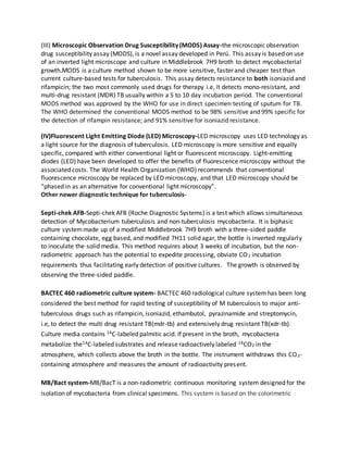 (III) Microscopic Observation Drug Susceptibility (MODS) Assay-the microscopic observation
drug susceptibility assay (MODS), is a novel assay developed in Perú. This assay is based on use
of an inverted light microscope and culture in Middlebrook 7H9 broth to detect mycobacterial
growth.MODS is a culture method shown to be more sensitive, faster and cheaper test than
current culture-based tests for tuberculosis. This assay detects resistance to both isoniazid and
rifampicin; the two most commonly used drugs for therapy i.e, it detects mono-resistant, and
multi-drug resistant (MDR) TB usually within a 5 to 10 day incubation period. The conventional
MODS method was approved by the WHO for use in direct specimen testing of sputum for TB.
The WHO determined the conventional MODS method to be 98% sensitive and 99% specific for
the detection of rifampin resistance; and 91% sensitive for isoniazid resistance.
(IV)Fluorescent Light Emitting Diode (LED) Microscopy-LED microscopy uses LED technology as
a light source for the diagnosis of tuberculosis. LED microscopy is more sensitive and equally
specific, compared with either conventional light or fluorescent microscopy. Light-emitting
diodes (LED) have been developed to offer the benefits of fluorescence microscopy without the
associated costs. The World Health Organization (WHO) recommends that conventional
fluorescence microscopy be replaced by LED microscopy, and that LED microscopy should be
“phased in as an alternative for conventional light microscopy”.
Other newer diagnostic technique for tuberculosis-
Septi-chek AFB-Septi-chek AFB (Roche Diagnostic Systems) is a test which allows simultaneous
detection of Mycobacterium tuberculosis and non-tuberculosis mycobacteria. It is biphasic
culture systemmade up of a modified Middlebrook 7H9 broth with a three-sided paddle
containing chocolate, egg based, and modified 7H11 solid agar, the bottle is inverted regularly
to inoculate the solid media. This method requires about 3 weeks of incubation, but the non-
radiometric approach has the potential to expedite processing, obviate CO2 incubation
requirements thus facilitating early detection of positive cultures. The growth is observed by
observing the three-sided paddle.
BACTEC 460 radiometric culture system- BACTEC 460 radiological culture systemhas been long
considered the best method for rapid testing of susceptibility of M tuberculosis to major anti-
tuberculous drugs such as rifampicin, isoniazid, ethambutol, pyrazinamide and streptomycin,
i.e, to detect the multi drug resistant TB(mdr-tb) and extensively drug resistant TB(xdr-tb).
Culture media contains 14C-labeled palmitic acid. If present in the broth, mycobacteria
metabolize the14C-labeled substrates and release radioactively labeled 14CO2 in the
atmosphere, which collects above the broth in the bottle. The instrument withdraws this CO2-
containing atmosphere and measures the amount of radioactivity present.
MB/Bact system-MB/BacT is a non-radiometric continuous monitoring system designed for the
isolation of mycobacteria from clinical specimens. This system is based on the colorimetric
 