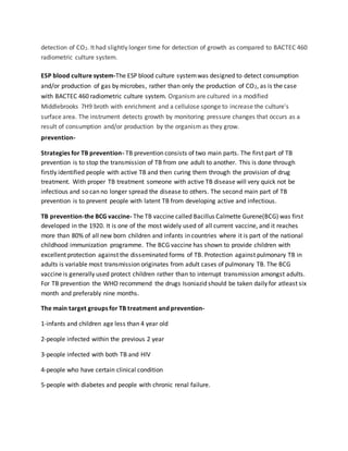 detection of CO2. It had slightly longer time for detection of growth as compared to BACTEC 460
radiometric culture system.
ESP blood culture system-The ESP blood culture systemwas designed to detect consumption
and/or production of gas by microbes, rather than only the production of CO2, as is the case
with BACTEC 460 radiometric culture system. Organism are cultured in a modified
Middlebrooks 7H9 broth with enrichment and a cellulose sponge to increase the culture's
surface area. The instrument detects growth by monitoring pressure changes that occurs as a
result of consumption and/or production by the organism as they grow.
prevention-
Strategies for TB prevention- TB prevention consists of two main parts. The first part of TB
prevention is to stop the transmission of TB from one adult to another. This is done through
firstly identified people with active TB and then curing them through the provision of drug
treatment. With proper TB treatment someone with active TB disease will very quick not be
infectious and so can no longer spread the disease to others. The second main part of TB
prevention is to prevent people with latent TB from developing active and infectious.
TB prevention-the BCG vaccine- The TB vaccine called Bacillus Calmette Gurene(BCG) was first
developed in the 1920. It is one of the most widely used of all current vaccine, and it reaches
more than 80% of all new born children and infants in countries where it is part of the national
childhood immunization programme. The BCG vaccine has shown to provide children with
excellent protection against the disseminated forms of TB. Protection against pulmonary TB in
adults is variable most transmission originates from adult cases of pulmonary TB. The BCG
vaccine is generally used protect children rather than to interrupt transmission amongst adults.
For TB prevention the WHO recommend the drugs Isoniazid should be taken daily for atleast six
month and preferably nine months.
The main target groups for TB treatment and prevention-
1-infants and children age less than 4 year old
2-people infected within the previous 2 year
3-people infected with both TB and HIV
4-people who have certain clinical condition
5-people with diabetes and people with chronic renal failure.
 