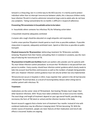 Ioniazid is a cheap drug, but in a similar way to the BCG vaccine. it is mainly used to protect
individual rather than to interrupt transmission between adults, this is because children rarely
have infection TB and it is hard to administer ioniazid on large scale to adults who do not have
any symptoms. Taking isoniazid daily for six months is difficult in respect of adherence.
Preventing TB transmission in households action to be taken-
In households where someone has infectious TB, the following action taken
1-household should be adequately ventilated
2-anyone who cough should be educated on cough etiquette and respiratory
3-while smear positive TB patient should spend as much time as possible outdoors. If possible
sleep alone in separate, adequately ventilated room. Spend as little time as possible on public
transport.
Physical measures for TB prevention- before drug treatment for TB become available,
removing TB patient from their homes and putting them in isolation in sanatoria, was the main
way of reducing the transmission of TB.
TB prevention in health care facilities-heath care workers who provide care for patients with
TB, must follow infection control procedures to ensure that TB infection is not passed from one
person to another. Every country should have infection control guidance which clearly needs to
take into account local facilities and resources as well as the numbers of people being provides
with care. However infection control guidance must not only be written but also implemented.
TB transmission occurs in hospitals in 2012, it was reported that patient in the UK had become
infected with TB and had died, as a result of receiving kidney dialysis when sitting next to
another patient with infectious TB.
Treatment-
medications are the corner stone of TB treatment. But treating TB takes much longer than
other bacterial infections. With TB you must taken antibiotics for at least six to nine months.
The exact drugs and length of treatment depend on your age overall health, possible drug
resistance, the form of TB( latent or active) and the infection location in the body.
Recent research suggests that a shorter term of treatment four months instead of nine with
combined medication may be effective in keeping latent TB from becoming TB. With the
shorter course of treatment, people are more likely to all their medication and risk of side
effects is lessened. Studies are ongoing.
 
