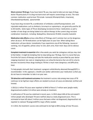Most common TB drugs- if you have latent TB, you may need to take just one type of drugs.
Active TB particularly if it is drug resistant strain will require several drugs at once. The most
common medication used to treat TB include- Isoniazid, Rifampin(rifadin, rimactane),
Ethambutol(myambutol), pyrazinamide
If you have drug resistant TB, a combination of antibiotics called fluoroquinolones and
injectable medications such as Amikacin, ksnsmycin or capreomycin, are generally used for 20
to 30 months. Some types of TB are developing resistance to these medications as well a
number of new drugs are being looked at as add on therapy to the current drug resistant
combination treatment, including- Bedaqufline, Delamanid, PA-824, Linezolid, Sutezolid.
Medication side effects-serious side effects of TB drugs aren’t common but can be dangerous
when do occur. All TB medications can be highly toxic to your liver. When taking these
medication call your doctor immediately if you experience any of the following- nausea or
vomiting, loss of appetite, yellow colour to skin, dark urine, fever more days and no obvious
cause.
Complete treatment is essential-after a few weeks you wont be contagious and you may start
to feel better. It might be tempting that to stop taking your TB drugs. But it is crucial that you
finish the full course of therapy and take the medication exactly as prescribed by your doctor
stopping treatment too soon or skipping doses can allow the bacteria that are still to alive to
become resistant to those drugs leading to TB that is much more dangerous and difficult to
treat.
To help people stick with their treatment a program called directly observed therapy(DOT) is
recommended. In this approach, a health care worker administers your medication so that you
do not have to remember to take in an your own.
TB detection and treatment outcomes-the treatment success rate among new cases of TB
continues to be high but major efforts are needed to ensure all cases are detected, notified and
treated.
1-2013,6.1 million TB cases were reported to WHO of these 5.7 million were people newly
diagnosed and another 0.4 million were already on treatment.
2-notification of TB case has stabilized in recent years. In 2013 about 64% of the estimated 9
million people who developed TB were notified about as newly diagnosed cases. This is
estimated to have left about 3 million cases that were either not diagnosed, diagnosed but not
reported to national TB program(NTPs) major efforts needed.
3-in 2013, the treatment success rate continued to be high at 86% among all new TB cases.
 