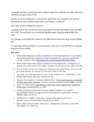 4-although treatment success rate in the European region have improved since 2011, they were
still below average in 2012 at 75%.
Increase use of new diagnostics is ensuring that significantly more TB patients are correctly
diagnosed, but major treatment gaps remain and funding is insufficient.
Multi drug resistant TB detection outcomes-
1-globally 3.5% of new and 20.5% of previously treated case were estimated to have had MDR-
TB in 2013. This translates into an estimated 480,000 people having developed MDR-TB in
2013.
2-on average, an estimated 9% of patients with MDR-TB had extensively drug resistant TB(XDR-
TB).
3- in late 2013, WHO expanded its recommendation on the use of x per MTB/RIF to include the
diagnosis of TB in children.
Refrences:-
 World Health Organization (2011). Guidelines for intensified tuberculosis case-finding
and isoniazid preventive therapy for people living with HIV in resource-constrained
settings. Available online: http://www.who.int/hiv/pub/tb/9789241500708/en.
 World Health Organization (2011). Guidelines for the programmatic management of
drug-resistant tuberculosis: 2011 update. European Respiratory Journal, 38(3): 516–528.
 Khan K, Wang J, Hu W, et al. Tuberculosis infection in the United States: national trends
over three decades. Am J Respir Crit Care Med. 2008;177:455-460.
 Alami NN, Yuen CM, Miramontes R, et al. Trends in tuberculosis - United States, 2013.
MMWR Morb Mortal Wkly Rep. 2014;63:229-233.
 Menzies, D; Al Jahdali, H, Al Otaibi, B (March 2011). "Recent developments in treatment
of latent tuberculosis infection". The Indian journal of medical research 133(3): 257–66.
 Acton, Q. Ashton (2011). Mycobacterium Infections: New Insights for the Healthcare
Professional. ScholarlyEditions. p. 1968.
 Centers for Disease Control and Prevention (2005). Guidelines for using the
QuantiFERON®-TB test for diagnosing latent Mycobacterium tuberculosis infection.
MMWR, 54(RR-15): 49–55.
 Griffith D, Kerr C (1996). "Tuberculosis: disease of the past, disease of the
present".Journal of Perianesthesia Nursing 11 (4): 240–5.
 Bloom, editor, Barry R. (1994). Tuberculosis : pathogenesis, protection, and control.
Washington, D.C.: ASM Press.
 