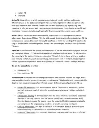  miliary TB
 latent TB
Active TB-It is an illness in which mycobacterium tuberculi readily multiply and invades
different organs of the body excluding only hair and nails. It generally attack the person who
have poor health or poor immune system. The bacteria is continuously reproducing and
spreading in infected person body causing damage to the tissues. Person having active TB feels
sick typical symptoms include cough lasting for 3 weeks, weight loss, night sweat and fever.
Miliary TB-It is also known as disseminated TB, tuberculosis cutic acuta generalisata and
tuberculosis disseminata. Military TB is the widespread dissemination of mycobacterium TB via
hematogenous spread. Classically military TB is defined as millet like seeding of TB bacilli in the
lung as evidenced on chest radiography. Miliary TB is present upto 20% of all extra pulmonary
TB cases.
latent TB- In this infection the person is infected with M. TB but do not show symptom and are
not contagious. About 1/3rd of world of population is believed to have latent TB. It is based on
the immunity of the patient. It changes into active TB much faster in those who have weak or
poor immune system. It usually occurs in lungs. Person don’t look or feel sick. Infected person
chest x rays are usually normal. It can be diagnosed by Tuberculin skin test and by IGRAs test.
[B]- on the basis of site of action-
 Pulmonary TB
 Extra pulmonary TB
Pulmonary TB- Pulmonary TB is a contagious bacterial infection that involves the lungs, and it
may spread to the other organs. Person can get pulmonary TB by breathing air contaminated by
droplets from cough or sneeze of an infected person. Different types of pulmonary TB are-
 Primary TB pneumonia- it is an uncommon type of TB present as pneumonia, patient
feel high fever and cough. It generally occurs in extremely young children and elderly
persons.
 Tuberculosis pleurisy- it develops soon after the initial Infection. Granuloma located at
the edge of the lung ruptures into the pleural space(space between the chest wall).
Once the bacteria invade the pleural space the amount of fluid increases dramatically
and compresses the lungs causing shortness of breath and sharp chest pain.
 Cavitary Tuberculosis- This type of TB occurs in reactivation disease. It invades upper
lobes of the lungs. It can rarely occur soon after primary infection.
 Laryngeal Tuberculosis- it is extremely infectious. Larynx or vocal cord area is infected
 