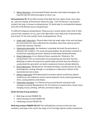  Miliary Tberculosis- A disseminated TB which describe small nodules throughout the
lung that look like millet seed appear on chest x-ray.
Extra pulmonary TB- TB can affect any part of the body like inner organs, bones, brain spine,
etc., while the majority of TB infections affects the lungs. If the TB infection is not primarily
located in the lung, it is known as extrapulmonary TB. World wide it is estimated that between
10 to 25% of TB infections occurs extrapulmonary.
It is difficult to diagnose extrapulmonary TB because less common doctors often think of other
causes for the symptoms, for e.g., pain in the right ankle is more likely to be of sprained ankle
than of joint TB. The most common forms of extrapulmonary TB are
 Lymph node Tuberculosis- TB bacilli often infect the lymph nodes in the neck and above
the clavicles(the thin bone underneath the shoulders), which then swell up and skin
around them becomes inflamed.
 Tuberculosis pericarditis- the membrane surrounding the heart( the pericardium) is
affected in this condition. This causes the space between the pericardium and heart to
fill with fluid, impending the heart’s ability to fill with blood and beat efficiently.
 Osteal Tuberculosis-it is an infection of bone caused by the TB bacteria. This
extrapulmonary form can lead to bone tissue weakening and even bone fractures
depending on where the disease has spread in body and which bone has affected, it
usually attack the spine which can lead to compression fracture and back deformity.
 Renal Tuberculosis- Mycobacterium TB invades the kidney, normally because of some
heamatogenous seeding, although it is secondary to a tuberculosis infection of the
Gastrointestinal tract or bone.
 Adrenal Tuberculosis-TB of adrenal gland can lead to adrenal insufficiency. Adrenal
insufficiency is the inability to increase steroid production by the adrenal gland during
stress, causing weakness and collapse.
 Tuberculosis meningitis- it is infection of tissue covering brain and spinal cord(
meninges) caused by Mycobacterium TB. This infection can leads to fever, mental status
changing, nausea, vomiting, stiff neck, sensitivity to light, etc,.
[C]-On the basis of drug resistance-
 Multi drug resistant TB(MDR-TB)
 Extensively drug resistant TB(XDR-TB)
 Totally drug resistant TB(TDR-TB)
Multi drug resistant TB(MDR-TB)-MDR-TB is defined by the resistance to the two most
commonly used drugs in the current four drug( or first-line drug) regimen namely Isoniazid and
 