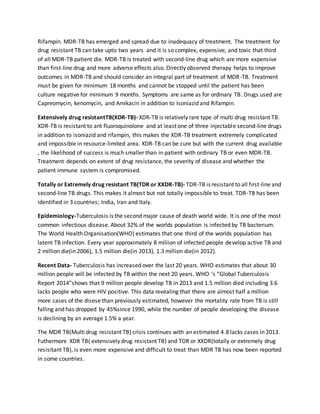Rifampin. MDR-TB has emerged and spread due to inadequacy of treatment. The treatment for
drug resistant TB can take upto two years and it is so complex, expensive, and toxic that third
of all MDR-TB patient die. MDR-TB is treated with second-line drug which are more expensive
than first-line drug and more adverse effects also. Directly observed therapy helps to improve
outcomes in MDR-TB and should consider an integral part of treatment of MDR-TB. Treatment
must be given for minimum 18 months and cannot be stopped until the patient has been
culture negative for minimum 9 months. Symptoms are same as for ordinary TB. Drugs used are
Capreomycin, kenomycin, and Amikacin in addition to Isoniazid and Rifampin.
Extensively drug resistantTB(XDR-TB)- XDR-TB is relatively rare type of multi drug resistant TB.
XDR-TB is resistant to ant fluoroquinolone and at least one of three injectable second-line drugs
in addition to isoniazid and rifampin, this makes the XDR-TB treatment extremely complicated
and impossible in resource-limited area. XDR-TB can be cure but with the current drug available
, the likelihood of success is much smaller than in patient with ordinary TB or even MDR-TB.
Treatment depends on extent of drug resistance, the severity of disease and whether the
patient immune system is compromised.
Totally or Extremely drug resistant TB(TDR or XXDR-TB)- TDR-TB is resistant to all first-line and
second-line TB drugs. This makes it almost but not totally impossible to treat. TDR-TB has been
identified in 3 countries; India, Iran and Italy.
Epidemiology-Tuberculosis is the second major cause of death world wide. It is one of the most
common infectious disease. About 32% of the worlds population is infected by TB bacterium.
The World Health Organisation(WHO) estimates that one third of the worlds population has
latent TB infection. Every year approximately 8 miliion of infected people develop active TB and
2 million die(in 2006), 1.5 million die(in 2013), 1.3 million die(in 2012).
Recent Data- Tuberculosis has increased over the last 20 years. WHO estimates that about 30
million people will be infected by TB within the next 20 years. WHO ‘s “Global Tuberculosis
Report 2014”shows that 9 million people develop TB in 2013 and 1.5 million died including 3.6
lacks people who were HIV positive. This data revealing that there are almost half a million
more cases of the disese than previously estimated, however the mortality rate from TB is still
falling and has dropped by 45%since 1990, while the number of people developing the disease
is declining by an average 1.5% a year.
The MDR TB(Multi drug resistant TB) crisis continues with an estimated 4.8 lacks cases in 2013.
Futhermore XDR TB( extensively drug resistant TB) and TDR or XXDR(totally or extremely drug
resisitant TB), is even more expensive and difficult to treat than MDR TB has now been reported
in some countries.
 