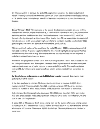 On 20 january 2015 in Geneva, the global TB programme welcomes the decision by United
Nation secretory General Banki Moon to appoint Dr. Eric P Goosby as the new UN special envoy
in TB. Special envoy Goosby brings a wealth of experience to the fight against this infectious
disease.
Global TB report 2014- TB remain one of the worlds deadiest communicable disease in 2013,
an estimated 9 milion people developed TB, 1.5 million died from the disease, 360,000 of whom
were HIV positive, and estimated that 37million lives were saved between 2000 and 2013
through effective diagnosis and treatment. Most deaths from TB are preventable, the death toll
from the disease is still unacceptably high and efforts to combat it must be accelerated if 2015
global targets, set within the context of development goals(MDG’s).
TB is present in all regions of the world and the global TB report 2014 includes data compiled
from 202 countries. A special supplement to the 2014 report high lights the progress that has
been made in survilliance of drug resistant TB over the last two decades and the response at
global and national levels in recent years.
Worldwide the progression of new cases with multi drug resistant TB was 3.5% in 2013 and has
not changed compared with recent years. However much higher levels of resistance and poor
treatment outcomes are of major concern in some part of the world. The supplement drug
resistant TB. Survelliance and response defines priority actions needed from prevention to
occur.
Burden of disease and progress towards 2015 global targets- improved data given a clear
global picture of TB burden-
1- the data available to estimate TB disease burden continue to improve. In 2013 direct
measurement of TB were available from 126 countries and since 2009 there has been an
increase in number of direct measurements of TB prevalence from nation to worldwide.
2-of estimated 9 million people who developed TB in2013 more than half (56%) were in the
Asia rates of case deaths relative to population. India and China alone accounted for 24% and
11% of total case respectively.
3- about 60% of TB case and death occur among men but the burden of disease among women
is also high. In 2013 an estimated 510,000 women died as a result of TB, more than one third of
whom were HIV positive. There were 80,000 deaths from TB among HIV negative children in
some year.
 