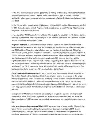 4- the 2015 millenium development goal(MDG) of halting and reversing TB incidence has been
achieved globally in all six WHO regions and is most of the 22 high TB burden countries
worldwide, tuberculosis incidence fell at an average rate of about 1.5% per year between 2000
and 2013
5- the TB rate fell by an estimated 45% between 1990 and 2013 and the TB prevalence rate fell
by 42% during the same period. Progress needs to accelerate to reach the sop TB partnership
targets of a 50% reduction by 2015
6- two out of six WHO have achieved all three 2015 targets for reduction in TB disease burden
(incidence, prevalence, mortality) the region of the America appears on track to meet all three
targets, prevalence and mortality rates.
Diagnosis methods- to confirm the infection whether a person has been infected with TB
bacteria or not two kinds of tests, thar are used which is mantoux test or tuberculin skin test
and TB blood test. These test only tells that a person has been infected or not. TB is often
difficult to diagnose, even if person has symptoms. This difficulty may occur due to problem in
TB test, like some test takes long time to obtain a result and some are not very accurate. Some
test has low sensitivity(the ability to detect people with TB). It means that there will be
significant number of false negative test. This test suggesting that, a person doesnot have TB,
but actually they have. On contrary some tests have low specificity( ability to detect the people
who haven’t got TB). It means that there will be significant number of false positive test. This
test suggesting that a person has TB, but actually they donot have.
Chest X-ray or Roentgenography-this test is mainly used forpulmonary TB and is advised by
the doctor, if a patient had positive skin test. Lesions may appear in anywhere in the lungs
mainly in upper lungs and is characterized by having cavities or spots and consodillation where
immune systemhas walled off TB bacteria. In case of milliary TB, on chest x ray tiny spots
appear similar to millat seeds. In immunodepressed person like in HIV positive patints the chest
x ray may appear normal. If mediastinum or pleura is affected then it is termed as tuberculosis
pleurisy.
Abreugraphy or MMR(mass miniature radiography) is a type of x ray used for diagnosis of
tuberculosis. MMR is much less expensive but its resolution is limited(it does not allow the
diagnosis of cancer). CT(computed tomography) scans provide more detailed images than on x
ray.
Interferon Gamma Release Assay(IGRA)- IGRA is a newer type of blood test for TB mainly for
latent TB. It is based on the ability of mycobacterium tuberculosis antigens ESAT-6(early
secretory target-6) and CFP-10(culture filtrate protein-10) to stimulate the production of
interferon gamma in host. This test measures the person’s immune response to the bacteria.
 