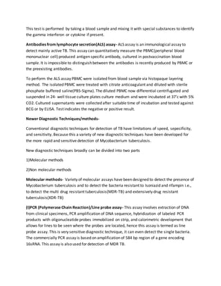This test is performed by taking a blood sample and mixing it with special substances to identify
the gamma interferon or cytokine if present.
Antibodies from lymphocyte secretion(ALS) assay- ALS assay is an immunological assay to
detect mainly active TB. This assay can quantitatively measure the PBMC(peripheral blood
mononuclear cell) produced antigen specific antibody, cultured in postvaccination blood
sample. It is impossible to distinguish between the antibodies is recently produced by PBMC or
the preexisting antibodies.
To perform the ALS assay PBMC were isolated from blood sample via histopaque layering
method. The isolated PBMC were treated with citrate anticoagulant and diluted with sterile
phosphate buffered saline(PBS-Sigma). The diluted PBMC now differential centrifugated and
suspended in 24- well tissue culture plates culture medium and were incubated at 37’c with 5%
CO2. Cultured supernatants were collected after suitable time of incubation and tested against
BCG or by ELISA. Test indicates the negative or positive result.
Newer Diagnostic Techniques/methods-
Conventional diagnostic techniques for detection of TB have limitations of speed, sepecificity,
and sensitivity. Because this a variety of new diagnostic techniques have been developed for
the more rapid and sensitive detection of Mycobacterium tuberculosis.
New diagnostic techniques broadly can be divided into two parts
1)Molecular methods
2)Non molecular methods
Molecular methods- Variety of molecular assays have been designed to detect the presence of
Mycobacterium tuberculosis and to detect the bacteria resistant to Isoniazid and rifampin i.e.,
to detect the multi drug resistant tuberculosis(MDR-TB) and extensively drug resistant
tuberculosis(XDR-TB)
(I)PCR (Polymerase Chain Reaction)/Line probe assay- This assay involves extraction of DNA
from clinical specimens, PCR amplification of DNA sequence, hybridization of labeled PCR
products with oligonucleatide probes immobilized on strip, and calorimetric development that
allows for lines to be seen where the probes are located, hence this assay is termed as line
probe assay. This is very sensitive diagnostic technique, it can even detect the single bacteria.
The commercially PCR assay is based on amplification of 584 bp region of a gene encoding
16sRNA. This assay is also used for detection of MDR TB.
 