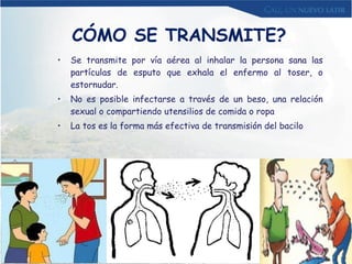 CÓMO SE TRANSMITE? Se transmite por vía aérea al inhalar la persona sana las partículas de esputo que exhala el enfermo al toser, o estornudar. No es posible infectarse a través de un beso, una relación sexual o compartiendo utensilios de comida o ropa La tos es la forma más efectiva de transmisión del bacilo 