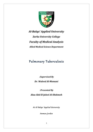 Al-Balqa' Applied University
   Zarka University College

Faculty of Medical Analysis
Allied Medical Science Department




Pulmonary Tuberculosis



          :Supervised By

    Dr. Waleed Al-Momani


          :Presented By

 Alaa Abd El-Jaleel Al-Dlahmeh




   At Al-Balqa' Applied University

           Amman-Jordan



                  1
 