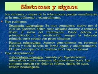 Síntomas y signos
   Los síntomas y signos de la tuberculosis pueden manifestarse
    en la zona pulmonar o extrapulmonar.
   Tipo pulmonar:
     • Neumonía tuberculosa: Es muy contagiosa, motivo por el
       cual los pacientes deben estar aislados durante 2 semanas
       desde el inicio del tratamiento. Puede deberse a
       primoinfección o a reactivación, aunque la infección
       primaria suele causar con pocos síntomas.
     • Pleuritis tuberculosa: Aparece generalmente en personas
       jóvenes y suele hacerlo de forma aguda y unilateralmente.
       El signo principal es un exudado en el espacio pleural.
   Tipo extrapulmonar:
     • Tuberculosis meníngea: causada por Mycobacterium
       tuberculosis o más raramente Mycobacterium bovis. Los
       síntomas pueden ser: dolor de cabeza, rigidez de nuca,
       déficits neurológicos.
 