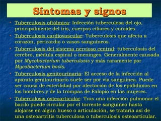 Síntomas y signos
•   Tuberculosis oftálmica: Infección tuberculosa del ojo,
    principalmente del iris, cuerpos ciliares y coroides.
•   Tuberculosis cardiovascular: Tuberculosis que afecta a
    corazón, pericardio o vasos sanguíneos.
•   Tuberculosis del sistema nervioso central: tuberculosis del
    cerebro, médula espinal o meninges. Generalmente causada
    por Mycobacterium tuberculosis y más raramente por
    Mycobacterium bovis.
•   Tuberculosis genitourinaria: El acceso de la infección al
    aparato genitourinario suele ser por vía sanguínea. Puede
    ser causa de esterilidad por afectación de los epidídimos en
    los hombres y de la trompas de Falopio en las mujeres.
•   Tuberculosis osteoarticular: Tras una infección pulmonar el
    bacilo puede circular por el torrente sanguíneo hasta
    alojarse en algún hueso o articulación, se trataría así de
    una osteoartritis tuberculosa o tuberculosis osteoarticular.
 