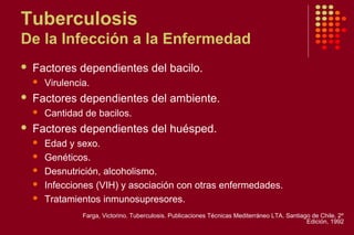 Tuberculosis
De la Infección a la Enfermedad
 Factores dependientes del bacilo.
 Virulencia.
 Factores dependientes del ambiente.
 Cantidad de bacilos.
 Factores dependientes del huésped.
 Edad y sexo.
 Genéticos.
 Desnutrición, alcoholismo.
 Infecciones (VIH) y asociación con otras enfermedades.
 Tratamientos inmunosupresores.
Farga, Victorino. Tuberculosis. Publicaciones Técnicas Mediterráneo LTA. Santiago de Chile. 2º
Edición, 1992
 